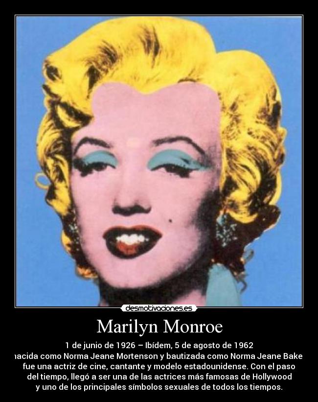 Marilyn Monroe -  1 de junio de 1926 – Ibídem, 5 de agosto de 1962 
nacida como Norma Jeane Mortenson y bautizada como Norma Jeane Baker,
fue una actriz de cine, cantante y modelo estadounidense. Con el paso
del tiempo, llegó a ser una de las actrices más famosas de Hollywood
y uno de los principales símbolos sexuales de todos los tiempos.