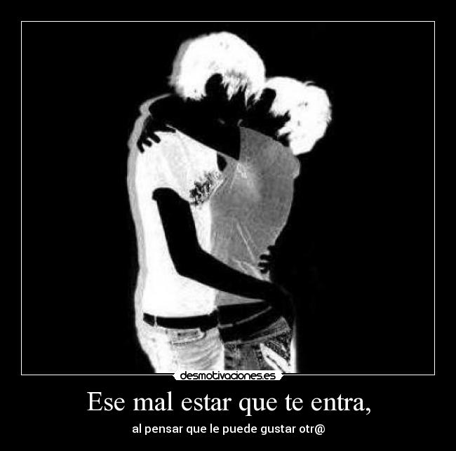 Ese mal estar que te entra, - al pensar que le puede gustar otr@