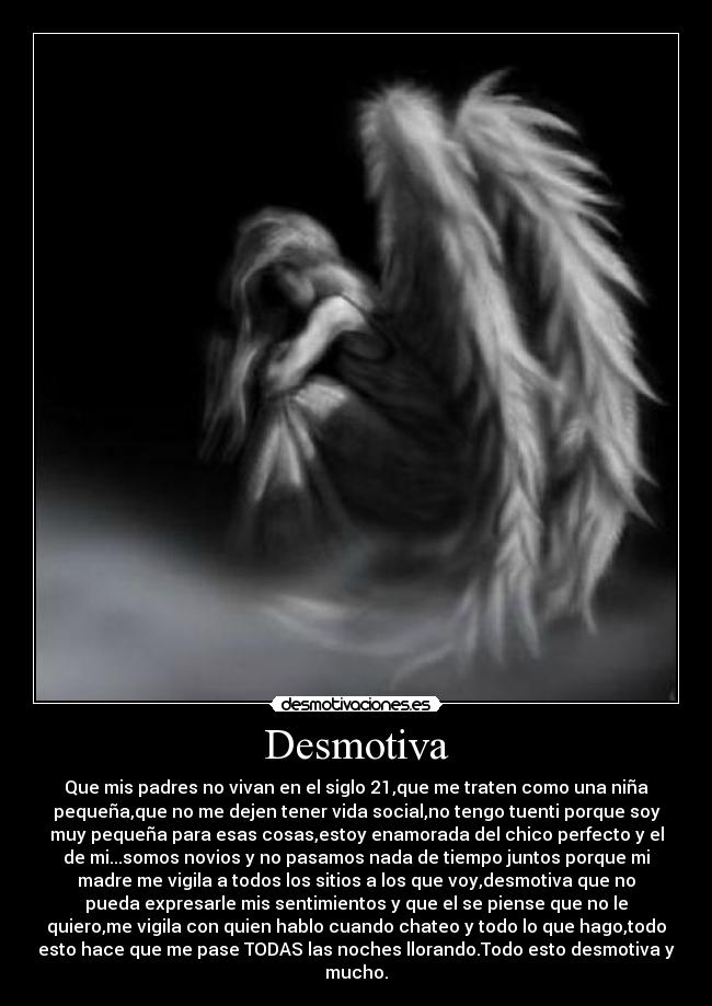 Desmotiva - Que mis padres no vivan en el siglo 21,que me traten como una niña
pequeña,que no me dejen tener vida social,no tengo tuenti porque soy
muy pequeña para esas cosas,estoy enamorada del chico perfecto y el
de mi...somos novios y no pasamos nada de tiempo juntos porque mi
madre me vigila a todos los sitios a los que voy,desmotiva que no
pueda expresarle mis sentimientos y que el se piense que no le
quiero,me vigila con quien hablo cuando chateo y todo lo que hago,todo
esto hace que me pase TODAS las noches llorando.Todo esto desmotiva y
mucho.