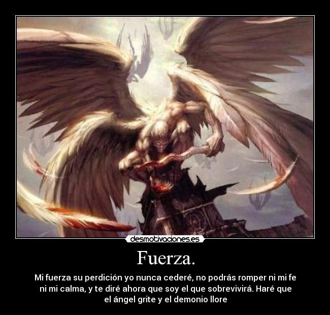 Fuerza. - Mi fuerza su perdición yo nunca cederé, no podrás romper ni mi fe
ni mi calma, y te diré ahora que soy el que sobrevivirá. Haré que
el ángel grite y el demonio llore