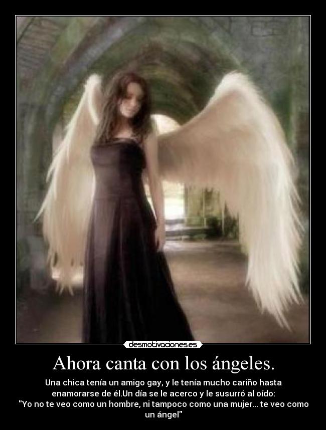 Ahora canta con los ángeles. - Una chica tenía un amigo gay, y le tenía mucho cariño hasta
enamorarse de él.Un día se le acerco y le susurró al oído:
Yo no te veo como un hombre, ni tampoco como una mujer... te veo como
un ángel