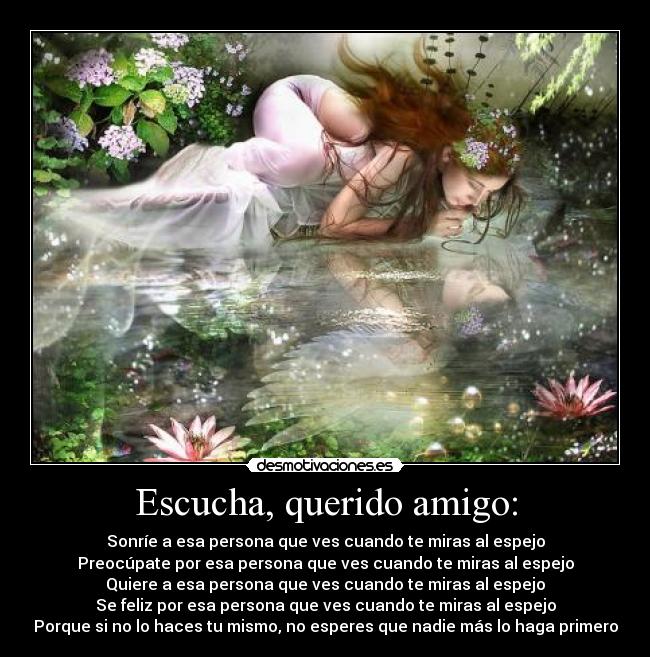 Escucha, querido amigo: - Sonríe a esa persona que ves cuando te miras al espejo
Preocúpate por esa persona que ves cuando te miras al espejo
Quiere a esa persona que ves cuando te miras al espejo
Se feliz por esa persona que ves cuando te miras al espejo
Porque si no lo haces tu mismo, no esperes que nadie más lo haga primero