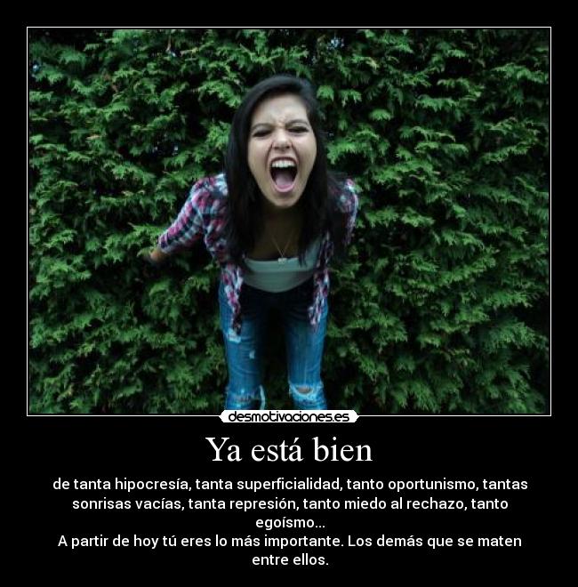 Ya está bien - de tanta hipocresía, tanta superficialidad, tanto oportunismo, tantas
sonrisas vacías, tanta represión, tanto miedo al rechazo, tanto
egoísmo...
A partir de hoy tú eres lo más importante. Los demás que se maten
entre ellos.