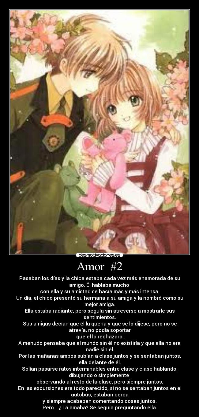 Amor #2 - Pasaban los días y la chica estaba cada vez más enamorada de su
amigo. Él hablaba mucho
con ella y su amistad se hacía más y más intensa.
Un día, el chico presentó su hermana a su amiga y la nombró como su
mejor amiga.
Ella estaba radiante, pero seguía sin atreverse a mostrarle sus
sentimientos.
Sus amigas decían que él la quería y que se lo dijese, pero no se
atrevía, no podía soportar
que él la rechazara.
A menudo pensaba que el mundo sin él no existiría y que ella no era
nadie sin él.
Por las mañanas ambos subían a clase juntos y se sentaban juntos,
ella delante de él.
Solían pasarse ratos interminables entre clase y clase hablando,
dibujando o simplemente
observando al resto de la clase, pero siempre juntos.
En las excursiones era todo parecido, si no se sentaban juntos en el
autobús, estaban cerca
y siempre acababan comentando cosas juntos.
Pero... ¿ La amaba? Se seguía preguntando ella.