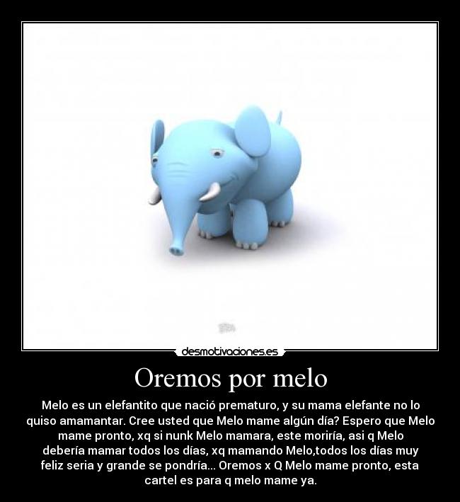 Oremos por melo - Melo es un elefantito que nació prematuro, y su mama elefante no lo
quiso amamantar. Cree usted que Melo mame algún día? Espero que Melo
mame pronto, xq si nunk Melo mamara, este moriría, asi q Melo
debería mamar todos los días, xq mamando Melo,todos los días muy
feliz seria y grande se pondría... Oremos x Q Melo mame pronto, esta
cartel es para q melo mame ya.