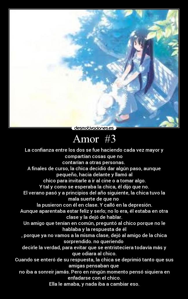 Amor #3 - La confianza entre los dos se fue haciendo cada vez mayor y
compartían cosas que no
contarían a otras personas.
A finales de curso, la chica decidió dar algún paso, aunque
pequeño, hacia delante y llamó al
chico para invitarle a ir al cine o a tomar algo.
Y tal y como se esperaba la chica, él dijo que no.
El verano pasó y a principios del año siguiente, la chica tuvo la
mala suerte de que no
la pusieron con él en clase. Y calló en la depresión.
Aunque aparentaba estar feliz y serlo; no lo era, él estaba en otra
clase y la dejó de hablar.
Un amigo que tenían en común, preguntó al chico porque no le
hablaba y la respuesta de él
, porque ya no vamos a la misma clase, dejó al amigo de la chica
sorprendido. no queriendo
decirle la verdad, para evitar que se entristeciera todavía más y
que odiara al chico.
Cuando se enteró de su respuesta, la chica se deprimió tanto que sus
amigas pensaban que
no iba a sonreir jamás. Pero en ningún momento pensó siquiera en
enfadarse con el chico.
Ella le amaba, y nada iba a cambiar eso.