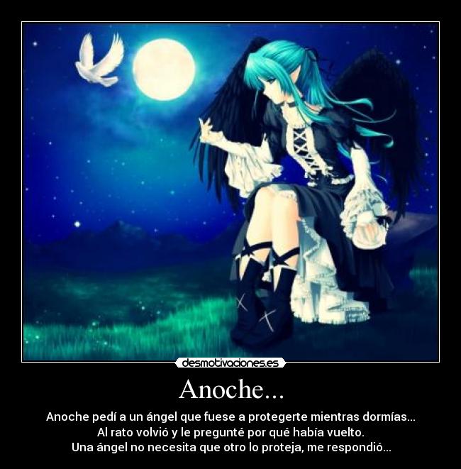 Anoche... - Anoche pedí a un ángel que fuese a protegerte mientras dormías...
Al rato volvió y le pregunté por qué había vuelto.
Una ángel no necesita que otro lo proteja, me respondió...
