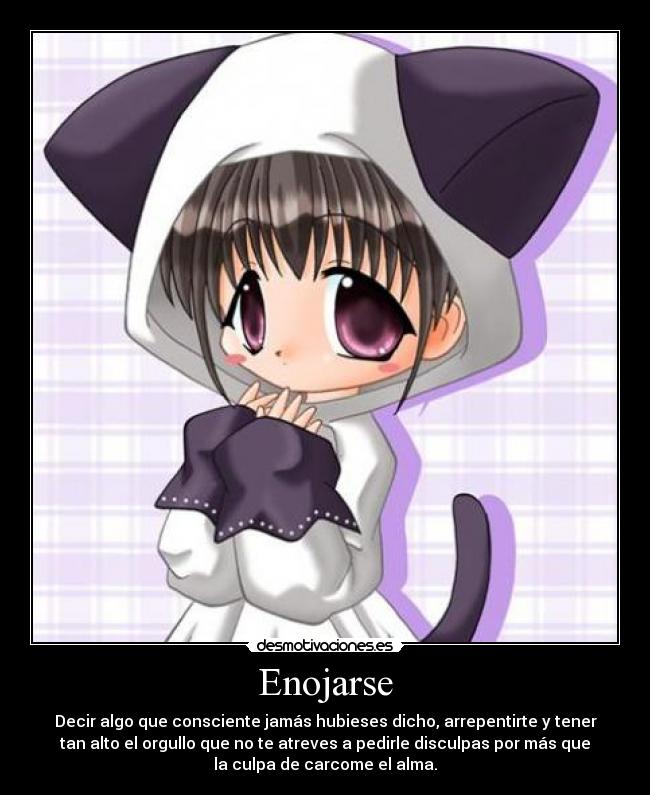 Enojarse - Decir algo que consciente jamás hubieses dicho, arrepentirte y tener
tan alto el orgullo que no te atreves a pedirle disculpas por más que
la culpa de carcome el alma.