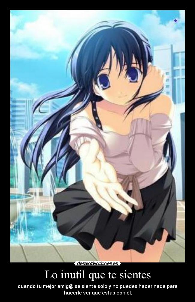 Lo inutil que te sientes - cuando tu mejor amig@ se siente solo y no puedes hacer nada para
hacerle ver que estas con él.