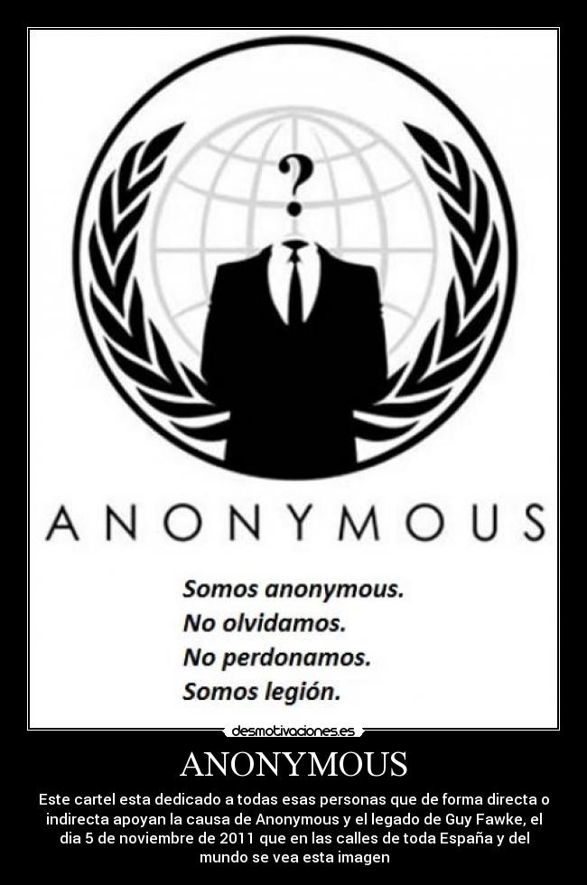 ANONYMOUS - Este cartel esta dedicado a todas esas personas que de forma directa o
indirecta apoyan la causa de Anonymous y el legado de Guy Fawke, el
dia 5 de noviembre de 2011 que en las calles de toda España y del
mundo se vea esta imagen