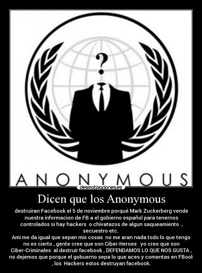 Dicen que los Anonymous - destruiran Facebook el 5 de noviembre porqué Mark Zuckerberg vende
nuestra informacion de FB a el gobierno español para tenernos
controlados si hay hackers  o chivatazos de algun saqueamiento  ,
secuestro etc. 
Ami me da igual que sepan mis cosas  no me aran nada todo lo que tengo
no es cierto , gente cree que son Ciber-Heroes   yo creo que son
Ciber-Criminales  al destruir facebook , DEFENDAMOS LO QUE NOS GUSTA ,
no dejemos que porque el gobuerno sepa lo que aces y comentas en FBook
, los  Hackers estos destruyan facebook.