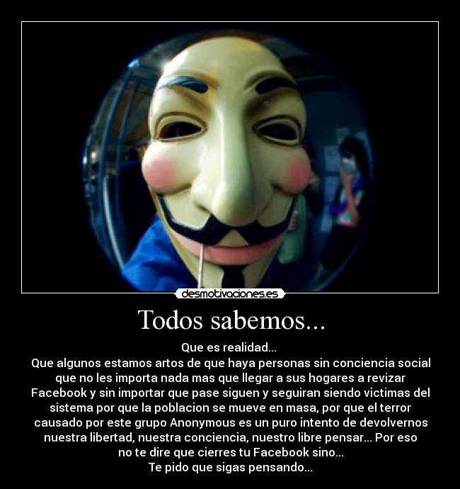 Todos sabemos... - Que es realidad...
Que algunos estamos artos de que haya personas sin conciencia social
que no les importa nada mas que llegar a sus hogares a revizar
Facebook y sin importar que pase siguen y seguiran siendo victimas del
sistema por que la poblacion se mueve en masa, por que el terror
causado por este grupo Anonymous es un puro intento de devolvernos
nuestra libertad, nuestra conciencia, nuestro libre pensar... Por eso
no te dire que cierres tu Facebook sino...
Te pido que sigas pensando...