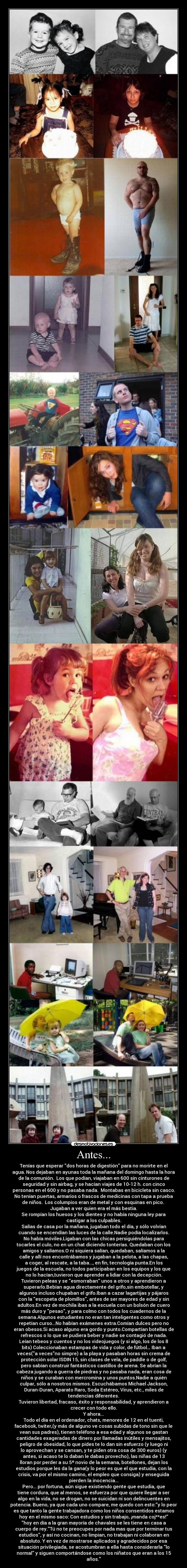Antes... - Tenías que esperar dos horas de digestión para no morirte en el
agua. Nos dejaban en ayunas toda la mañana del domingo hasta la hora
de la comunión.  Los que podían, viajaban en 600 sin cinturones de
seguridad y sin airbag, y se hacían viajes de 10-12 h. con cinco
personas en el 600 y no pasaba nada.  Montabas en bicicleta sin casco.
No tenían puertas, armarios o frascos de medicinas con tapa a prueba
de niños.  Los columpios eran de metal y con esquinas en pico. 
Jugaban a ver quien era el más bestia.
Se rompían los huesos y los dientes y no había ninguna ley para
castigar a los culpables.
Salías de casa por la mañana, jugaban todo el día, y sólo volvían
cuando se encendían las luces de la calle.Nadie podía localizarlos.
No había móviles.Ligaban con las chicas persiguiéndolas para
tocarles el culo, no en un chat diciendo tonterías. Quedaban con los
amigos y salíamos.O ni siquiera salían, quedaban, salíamos a la
calle y allí nos encontrábamos y jugaban a la pelota, a las chapas,
a coger, al rescate, a la taba..., en fin, tecnología punta.En los
juegos de la escuela, no todos participaban en los equipos y los que
no lo hacían,tuvieron que aprender a lidiar con la decepción.
Tuvieron peleas y se esmorraban unos a otros y aprendieron a
superarlo.Bebían agua directamente del grifo,sin embotellar, y
algunos incluso chupaban el grifo.Iban a cazar lagartijas y pájaros
con la escopeta de plomillos, antes de ser mayores de edad y sin
adultos.En vez de mochila ibas a la escuela con un bolsón de cuero
más duro y pesao, y para colmo con todos los cuadernos de la
semana.Algunos estudiantes no eran tan inteligentes como otros y
repetían curso...No habían exámenes extra.Comían dulces pero no
eran obesos.Si acaso alguno era gordo y punto.Compartían botellas de
refrescos o lo que se pudiera beber y nadie se contagió de nada.
Leían tebeos y cuentos y no los videojuegos (y si algo, los de los 8
bits) Coleccionaban estampas de vida y color, de fútbol… Iban a
veces(a vecesno simpre) a la playa y pasaban horas sin crema de
protección solar ISDIN 15, sin clases de vela, de paddle o de golf,
pero sabían construir fantásticos castillos de arena. Se abrían la
cabeza jugando a guerra de piedras y no pasaba nada, eran cosa de
niños y se curaban con mercromina y unos puntos.Nadie a quién
culpar, sólo a nosotros mismos. Escuchábamos Michael Jackson,
Duran-Duran, Aparato Raro, Soda Estéreo, Virus, etc., miles de
tendencias diferentes.
Tuvieron libertad, fracaso, éxito y responsabilidad, y aprendieron a
crecer con todo ello.
Y ahora...
Todo el día en el ordenador, chats, menores de 12 en el tuenti,
facebook, twiter,(y más de alguno ve cosas subidas de tono sin que le
vean sus padres), tienen teléfono a esa edad y algunos se gastan
cantidades exageradas de dinero por llamadas inútiles y mensajitos,
peligro de obesidad, lo que pides te lo dan sin esfuerzo (y luego ni
lo aprovechan y se cansan, y te piden otra cosa de 300 euros) (y
antes, si acaso te lo daban le dabas provecho), las niñas de 13
lloran por perder a su 5º novio de la semana, botellones, dejan los
estudios porque les da la gana(y lo peor es que el que estudia, con la
crisis, va por el mismo camino, el empleo que consiga) y enseguida
pierden la inocencia...
Pero... por fortuna, aún sigue existiendo gente que estudia, que
tiene cordura, que al menos, se esfuerza por que quiere llegar a ser
algo en la vida, no se drogan, no se suicidan ni son delincuentes en
potencia. Bueno, ya que cada uno compare, me quedo con esto:y lo peor
es que tanto la gente trabajadora como los niños consentidos estamos
hoy en el mismo saco: Con estudios y sin trabajo, ¡manda coj**es!
hoy en día a la gran mayoría de chavales se les tiene en casa a
cuerpo de rey.Tú no te preocupes por nada mas que por terminar tus
estudios, y así no cocinan, no limpian, no trabajan ni colaboran en
absoluto. Y en vez de mostrarse aplicados y agradecidos por esa
situación privilegiada, se acostumbran a ella hasta considerarla lo
normal y siguen comportándose como los niñatos que eran a los 15
años.
