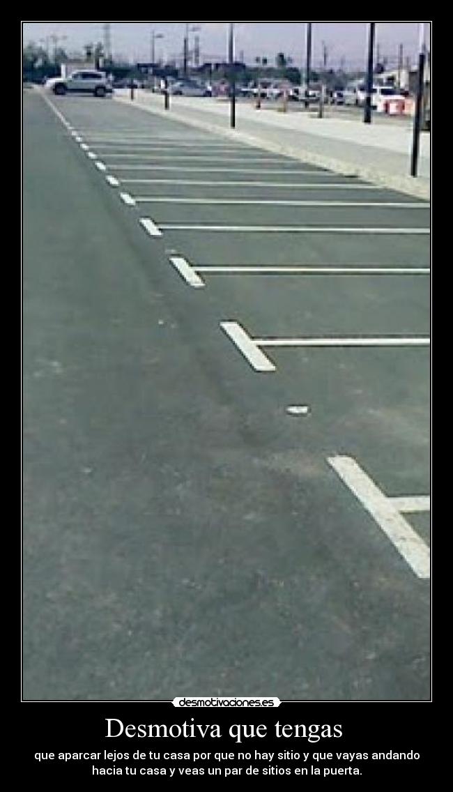 Desmotiva que tengas - que aparcar lejos de tu casa por que no hay sitio y que vayas andando
hacia tu casa y veas un par de sitios en la puerta.