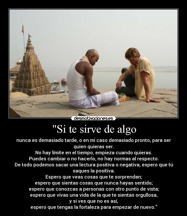 Si te sirve de algo - nunca es demasiado tarde, o en mi caso demasiado pronto, para ser
quien quieras ser.
No hay límite en el tiempo, empieza cuando quieras.
Puedes cambiar o no hacerlo, no hay normas al respecto.
De todo podemos sacar una lectura positiva o negativa, espero que tú
saques la positiva.
Espero que veas cosas que te sorprendan;
espero que sientas cosas que nunca hayas sentido;
espero que conozcas a personas con otro punto de vista;
espero que vivas una vida de la que te sientas orgullosa,
y si ves que no es así,
espero que tengas la fortaleza para empezar de nuevo.