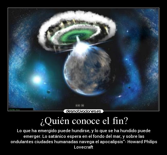 ¿Quién conoce el fin? - Lo que ha emergido puede hundirse, y lo que se ha hundido puede
emerger. Lo satánico espera en el fondo del mar, y sobre las
ondulantes ciudades humanadas navega el apocalipsis- Howard Philips
Lovecraft