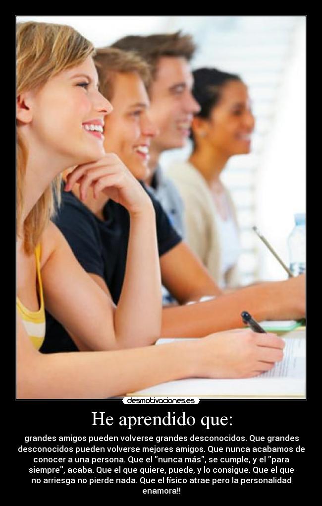 He aprendido que: - grandes amigos pueden volverse grandes desconocidos. Que grandes
desconocidos pueden volverse mejores amigos. Que nunca acabamos de
conocer a una persona. Que el nunca más, se cumple, y el para
siempre, acaba. Que el que quiere, puede, y lo consigue. Que el que
no arriesga no pierde nada. Que el físico atrae pero la personalidad
enamora!!