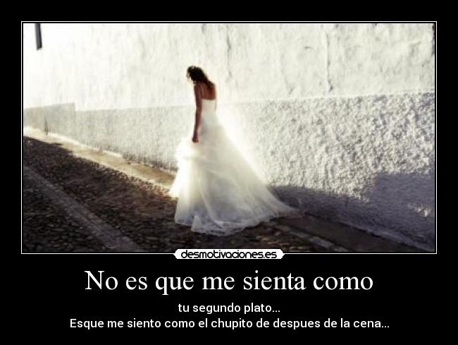 No es que me sienta como - tu segundo plato...
Esque me siento como el chupito de despues de la cena...