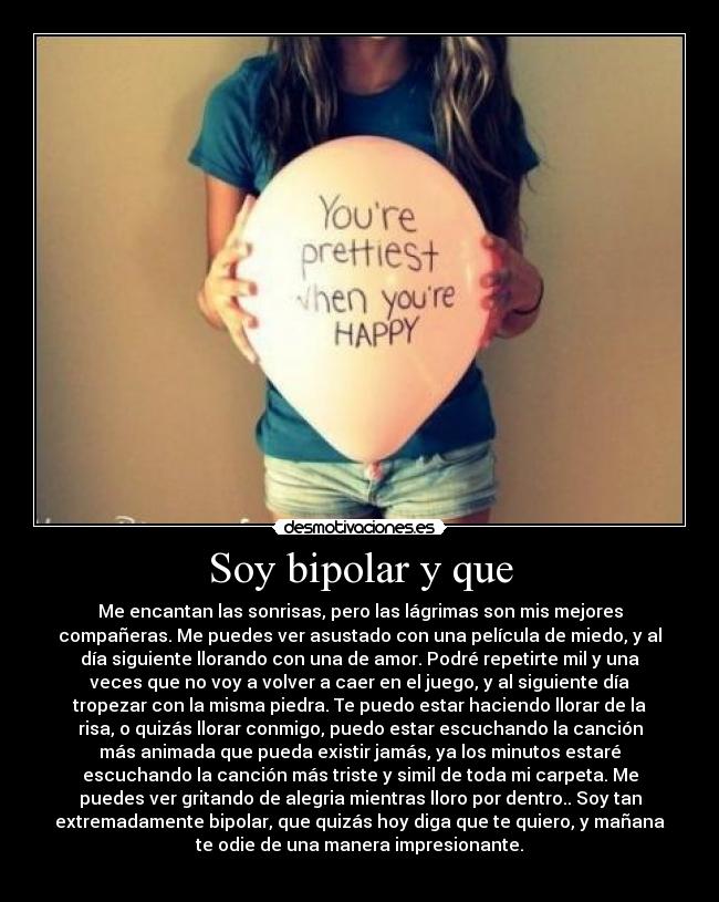 Soy bipolar y que - Me encantan las sonrisas, pero las lágrimas son mis mejores
compañeras. Me puedes ver asustado con una película de miedo, y al
día siguiente llorando con una de amor. Podré repetirte mil y una
veces que no voy a volver a caer en el juego, y al siguiente día
tropezar con la misma piedra. Te puedo estar haciendo llorar de la
risa, o quizás llorar conmigo, puedo estar escuchando la canción
más animada que pueda existir jamás, ya los minutos estaré
escuchando la canción más triste y simil de toda mi carpeta. Me
puedes ver gritando de alegria mientras lloro por dentro.. Soy tan
extremadamente bipolar, que quizás hoy diga que te quiero, y mañana
te odie de una manera impresionante.