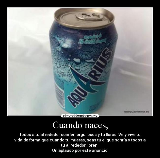 Cuando naces, - todos a tu al rededor sonríen orgullosos y tu lloras. Ve y vive tu
vida de forma que cuando tu mueras, seas tu el que sonría y todos a
tu al rededor lloren
Un aplauso por este anuncio.