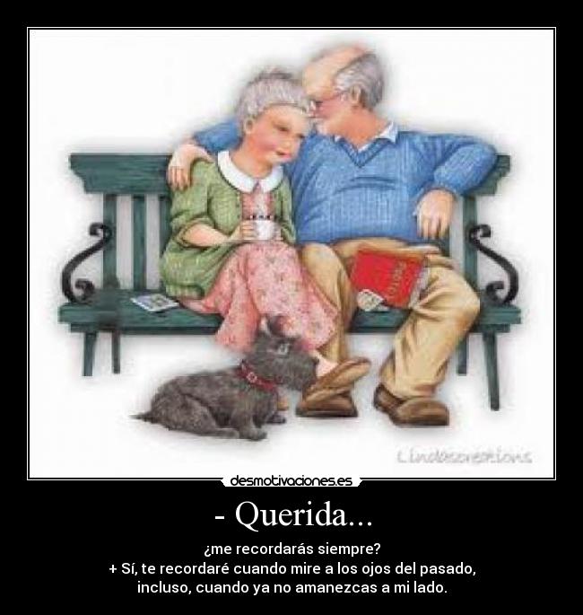 - Querida... - ¿me recordarás siempre?
+ Sí, te recordaré cuando mire a los ojos del pasado,
incluso, cuando ya no amanezcas a mi lado.