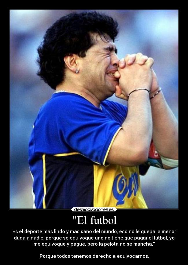 El futbol - Es el deporte mas lindo y mas sano del mundo, eso no le quepa la menor
duda a nadie, porque se equivoque uno no tiene que pagar el futbol, yo
me equivoque y pague, pero la pelota no se mancha.
Porque todos tenemos derecho a equivocarnos.