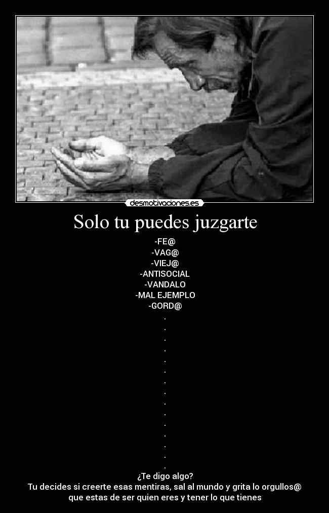 Solo tu puedes juzgarte - -FE@
-VAG@
-VIEJ@
-ANTISOCIAL
-VANDALO
-MAL EJEMPLO
-GORD@
.
.
.
.
.
.
.
.
.
.
.
.
.
.
.
¿Te digo algo?
Tu decides si creerte esas mentiras, sal al mundo y grita lo orgullos@
que estas de ser quien eres y tener lo que tienes