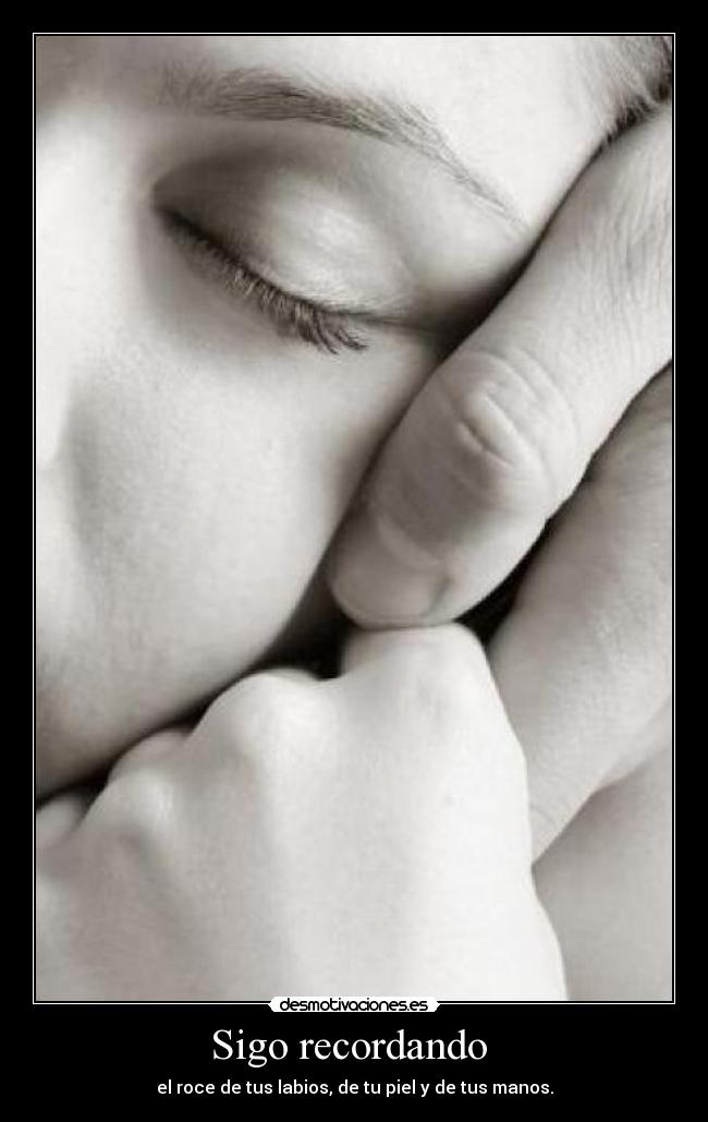 Sigo recordando  - el roce de tus labios, de tu piel y de tus manos.