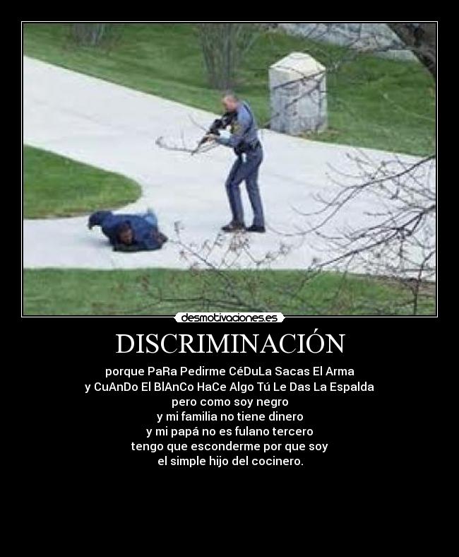 DISCRIMINACIÓN - porque PaRa Pedirme CéDuLa Sacas El Arma
y CuAnDo El BlAnCo HaCe Algo Tú Le Das La Espalda
pero como soy negro
y mi familia no tiene dinero
y mi papá no es fulano tercero
tengo que esconderme por que soy
el simple hijo del cocinero.




