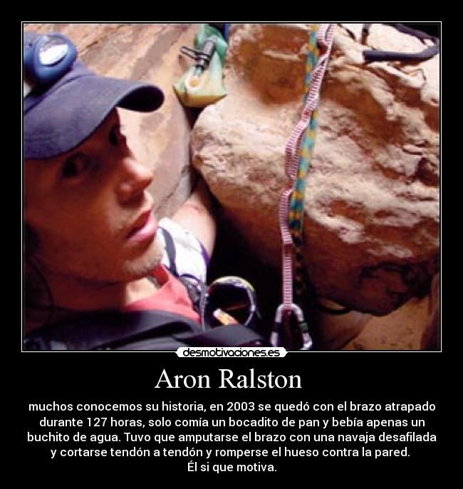 Aron Ralston  - muchos conocemos su historia, en 2003 se quedó con el brazo atrapado
durante 127 horas, solo comía un bocadito de pan y bebía apenas un
buchito de agua. Tuvo que amputarse el brazo con una navaja desafilada
y cortarse tendón a tendón y romperse el hueso contra la pared. 
Él si que motiva.