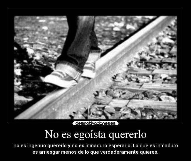 No es egoísta quererlo - no es ingenuo quererlo y no es inmaduro esperarlo. Lo que es inmaduro
es arriesgar menos de lo que verdaderamente quieres..