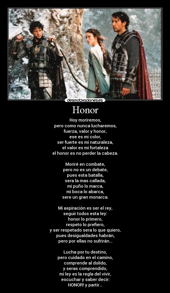 Honor - Hoy moriremos,
pero como nunca lucharemos,
fuerza, valor y honor,
ese es mi color,
ser fuerte es mi naturaleza,
el valor es mi fortaleza
el honor es no perder la cabeza.

Moriré en combate,
pero no es un debate,
pues esta batalla,
sera la mas callada,
mi puño lo marca,
mi boca lo abarca,
sere un gran monarca.

Mi aspiración es ser el rey,
seguir todos esta ley:
honor lo primero,
respeto lo prefiero,
y ser respetado sera lo que quiero,
pues desigualdades habrán,
pero por ellas no sufrirán...

Lucha por tu destino,
pero cuidado en el camino,
comprende al dolido,
y seras comprendido,
mi ley es la regla del vivir,
escuchar y saber decir:
HONOR! y partir...