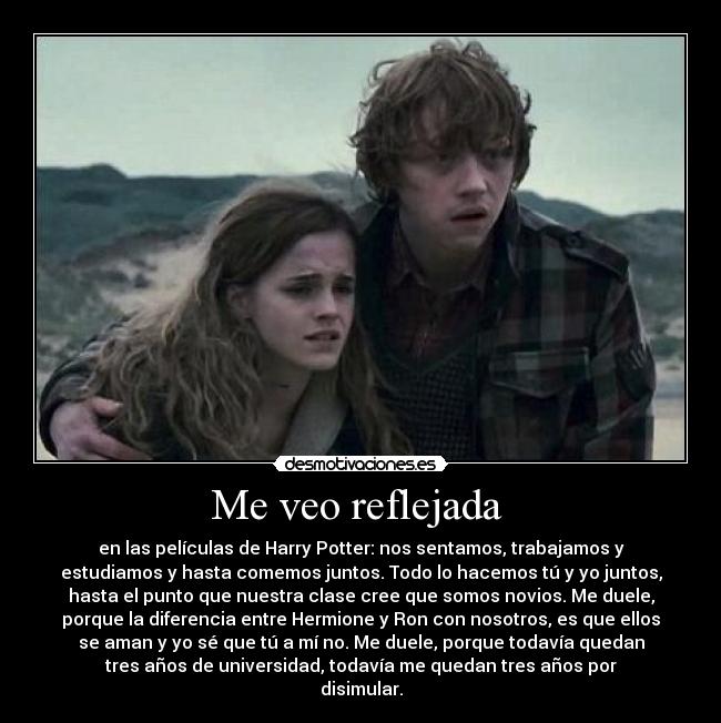 Me veo reflejada - en las películas de Harry Potter: nos sentamos, trabajamos y
estudiamos y hasta comemos juntos. Todo lo hacemos tú y yo juntos,
hasta el punto que nuestra clase cree que somos novios. Me duele,
porque la diferencia entre Hermione y Ron con nosotros, es que ellos
se aman y yo sé que tú a mí no. Me duele, porque todavía quedan
tres años de universidad, todavía me quedan tres años por
disimular.