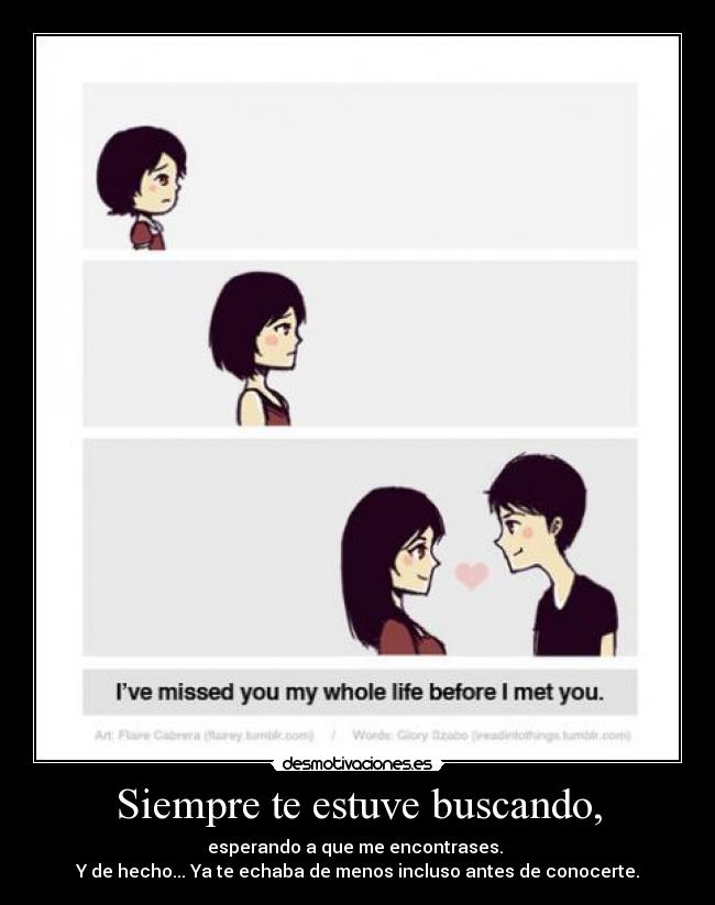 Siempre te estuve buscando, - esperando a que me encontrases. 
Y de hecho... Ya te echaba de menos incluso antes de conocerte.