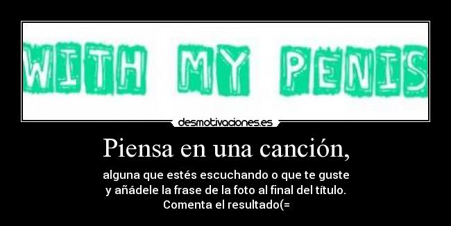 Piensa en una canción, - alguna que estés escuchando o que te guste
y añádele la frase de la foto al final del título.
Comenta el resultado(=