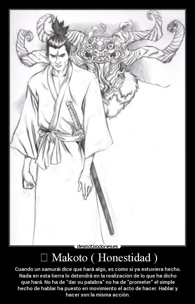 誠 Makoto ( Honestidad ) - Cuando un samurái dice que hará algo, es como si ya estuviera hecho.
Nada en esta tierra lo detendrá en la realización de lo que ha dicho
que hará. No ha de dar su palabra no ha de prometer el simple
hecho de hablar ha puesto en movimiento el acto de hacer. Hablar y
hacer son la misma acción.