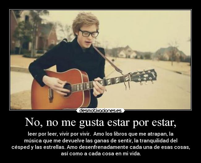 No, no me gusta estar por estar, - leer por leer, vivir por vivir. Amo los libros que me atrapan, la
música que me devuelve las ganas de sentir, la tranquilidad del
césped y las estrellas. Amo desenfrenadamente cada una de esas cosas,
así como a cada cosa en mi vida.