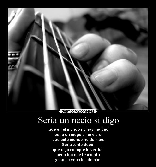 Seria un necio si digo - que en el mundo no hay maldad
seria un ciego si no viera
que este mundo no da mas.
Seria tonto decir
que digo siempre la verdad
seria feo que te mienta
y que lo vean los demás.