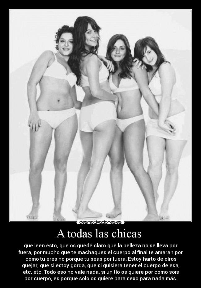 A todas las chicas  - que leen esto, que os quedé claro que la belleza no se lleva por
fuera, por mucho que te machaques el cuerpo al final te amaran por
como tu eres no porque tu seas por fuera. Estoy harto de oíros
quejar, que si estoy gorda, que si quisiera tener el cuerpo de esa,
etc, etc. Todo eso no vale nada, si un tío os quiere por como sois
por cuerpo, es porque solo os quiere para sexo para nada más.