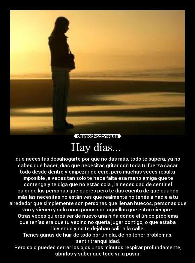 Hay días...  - que necesitas desahogarte por que no das más, todo te supera, ya no
sabes qué hacer, días que necesitas gritar con toda tu fuerza sacar
todo desde dentro y empezar de cero, pero muchas veces resulta
imposible ,a veces tan solo te hace falta esa mano amiga que te
contenga y te diga que no estás sola , la necesidad de sentir el
calor de las personas que querés pero te das cuenta de que cuando
más las necesitas no están ves que realmente no tenés a nadie a tu
alrededor que simplemente son personas que llenan huecos, personas que
van y vienen y solo unos pocos son aquellos que están siempre.
Otras veces quieres ser de nuevo una niña donde el único problema
que tenías era que tu vecino no quería jugar contigo, o que estaba
lloviendo y no te dejaban salir a la calle.
Tienes ganas de huir de todo por un día, de no tener problemas,
sentir tranquilidad.
Pero solo puedes cerrar los ojos unos minutos respirar profundamente,
abrirlos y saber que todo va a pasar.