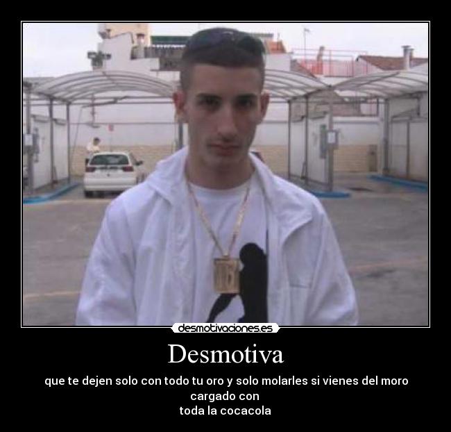 Desmotiva - que te dejen solo con todo tu oro y solo molarles si vienes del moro cargado con 
toda la cocacola