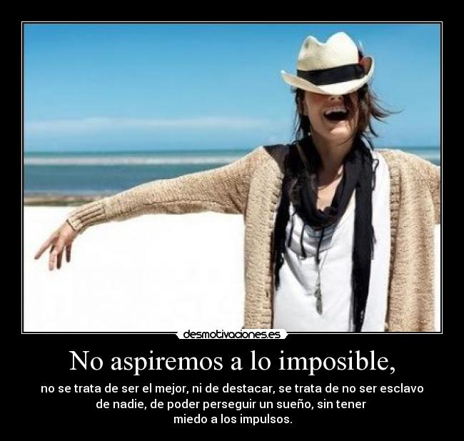No aspiremos a lo imposible, - no se trata de ser el mejor, ni de destacar, se trata de no ser esclavo
de nadie, de poder perseguir un sueño, sin tener
miedo a los impulsos.