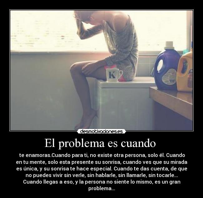 El problema es cuando  -  te enamoras.Cuando para ti, no existe otra persona, solo él. Cuando
en tu mente, solo esta presente su sonrisa, cuando ves que su mirada
es única, y su sonrisa te hace especial. Cuando te das cuenta, de que
no puedes vivir sin verle, sin hablarle, sin llamarle, sin tocarle...
Cuando llegas a eso, y la persona no siente lo mismo, es un gran
problema...
