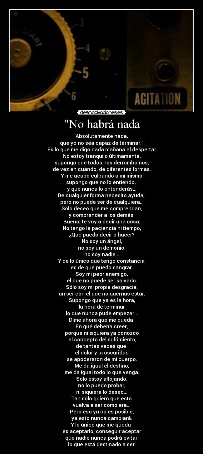 No habrá nada - Absolutamente nada,
que yo no sea capaz de terminar.
Es lo que me digo cada mañana al despertar
No estoy tranquilo últimamente,
supongo que todos nos derrumbamos,
de vez en cuando, de diferentes formas.
Y me acabo culpando a mí mismo
supongo que no lo entiendo, 
y que nunca lo entenderás...
De cualquier forma necesito ayuda, 
pero no puede ser de cualquiera...
Sólo deseo que me comprendan,
y comprender a los demás.
Bueno, te voy a decir una cosa:
No tengo la paciencia ni tiempo,
¿Qué puedo decir o hacer?
No soy un ángel,
no soy un demonio,
no soy nadie...
Y de lo único que tengo constancia
es de que puedo sangrar.
Soy mi peor enemigo,
el que no puede ser salvado.
Sólo soy mi propia desgracia,
un ser con el que no querrías estar.
Supongo que ya es la hora,
la hora de terminar
lo que nunca pude empezar...
Dime ahora que me queda 
En qué debería creer,
porque ni siquiera ya conozco
 el concepto del sufrimiento,
de tantas veces que 
el dolor y la oscuridad
se apoderaron de mi cuerpo.
Me da igual el destino,
me da igual todo lo que venga.
Solo estoy aflojando,
no lo puedo probar,
ni siquiera lo deseo...
Tan sólo quiero que esto
vuelva a ser como era...
Pero eso ya no es posible,
ya esto nunca cambiará.
Y lo único que me queda 
es aceptarlo; conseguir aceptar
que nadie nunca podrá evitar,
lo que está destinado a ser.