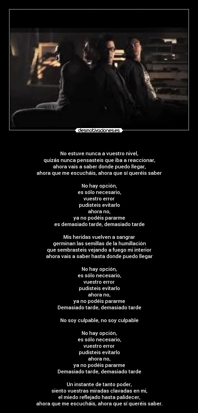 - No estuve nunca a vuestro nivel,
quizás nunca pensasteis que iba a reaccionar,
ahora vais a saber donde puedo llegar,
ahora que me escucháis, ahora que sí queréis saber
No hay opción,
es sólo necesario,
vuestro error
pudisteis evitarlo
ahora no,
ya no podéis pararme
es demasiado tarde, demasiado tarde
Mis heridas vuelven a sangrar
germinan las semillas de la humillación
que sembrasteis vejando a fuego mi interior
ahora vais a saber hasta donde puedo llegar
No hay opción,
es sólo necesario,
vuestro error
pudisteis evitarlo
ahora no,
ya no podéis pararme
Demasiado tarde, demasiado tarde
No soy culpable, no soy culpable
No hay opción,
es sólo necesario,
vuestro error
pudisteis evitarlo
ahora no,
ya no podéis pararme
Demasiado tarde, demasiado tarde
Un instante de tanto poder,
siento vuestras miradas clavadas en mi,
el miedo reflejado hasta palidecer,
ahora que me escucháis, ahora que sí queréis saber.