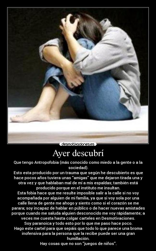 Ayer descubrí - Que tengo Antropofobia (más conocido como miedo a la gente o a la
sociedad).
Esto esta producido por un trauma que según he descubierto es que
hace pocos años tuviera unas amigas que me dejaron tirada una y
otra vez y que hablaban mal de mí a mis espaldas; también está
producido porque en el instituto me insultan.
Esta fobia hace que me resulte imposible salir a la calle si no voy
acompañada por alguien de mi familia, ya que si voy sola por una
calle llena de gente me ahogo y siento como si el corazón se me
parara; soy incapaz de hablar en público o de hacer nuevas amistades
porque cuando me saluda alguien desconocido me voy rápidamente; a
veces me cuesta hasta colgar carteles en Desmotivaciones.
Soy paranoica y todo esto por lo que me paso hace poco.
Hago este cartel para que sepáis que todo lo que parece una broma
inofensiva para la persona que la recibe puede ser una gran
humillación.
Hay cosas que no son juegos de niños.
