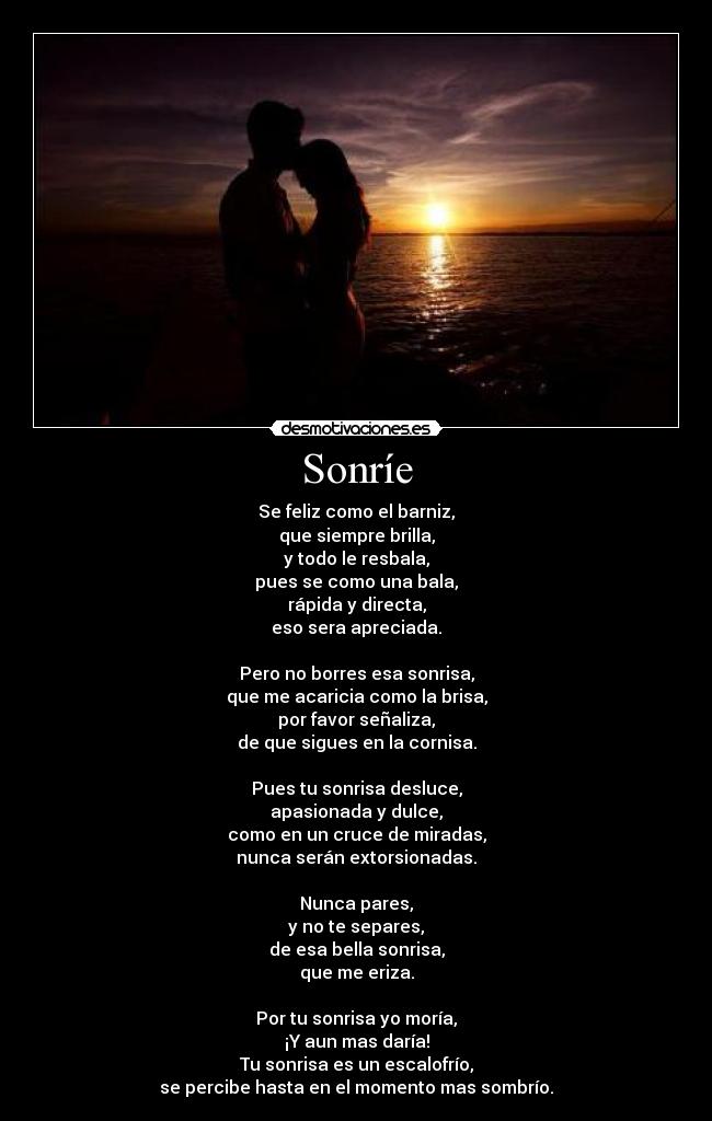 Sonríe - Se feliz como el barniz, que siempre brilla, y todo le resbala, pues se como una bala, rápida y directa, eso sera apreciada.  Pero no borres esa sonrisa, que me acaricia como la brisa, por favor señaliza, de que sigues en la cornisa.  Pues tu sonrisa desluce, apasionada y dulce, como en un cruce de miradas, nunca serán extorsionadas.  Nunca pares, y no te separes, de esa bella sonrisa, que me eriza.  Por tu sonrisa yo moría, ¡Y aun mas daría! Tu sonrisa es un escalofrío, se percibe hasta en el momento mas sombrío.