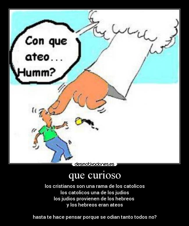 que curioso - los cristianos son una rama de los catolicos
los catolicos una de los judios
los judios provienen de los hebreos 
y los hebreos eran ateos

hasta te hace pensar porque se odian tanto todos no?