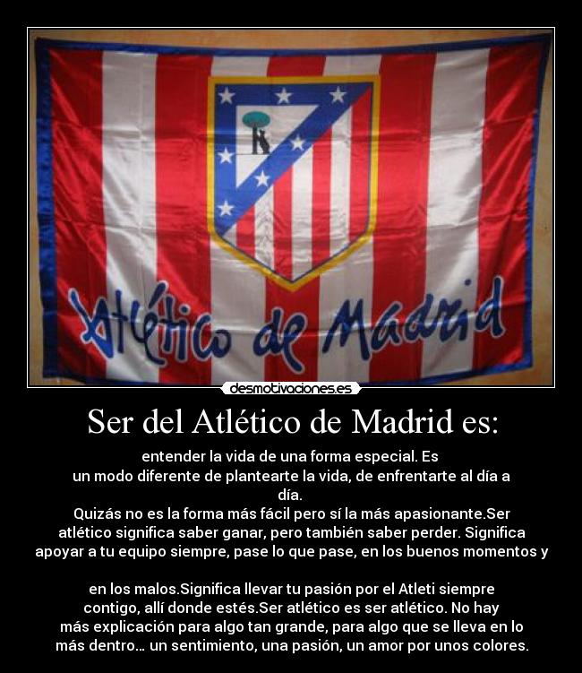 Ser del Atlético de Madrid es: - entender la vida de una forma especial. Es 
un modo diferente de plantearte la vida, de enfrentarte al día a
día. 
Quizás no es la forma más fácil pero sí la más apasionante.Ser
atlético significa saber ganar, pero también saber perder. Significa
apoyar a tu equipo siempre, pase lo que pase, en los buenos momentos y

en los malos.Significa llevar tu pasión por el Atleti siempre
contigo, allí donde estés.Ser atlético es ser atlético. No hay
más explicación para algo tan grande, para algo que se lleva en lo
más dentro… un sentimiento, una pasión, un amor por unos colores.