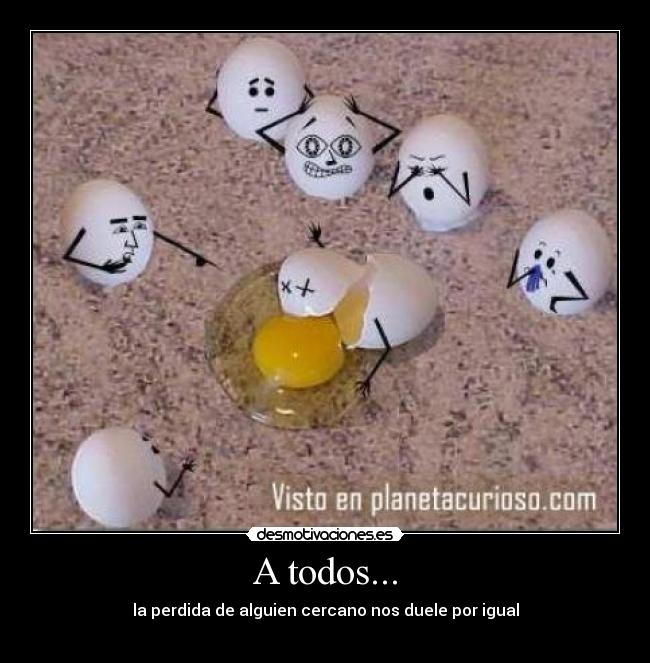 A todos... - la perdida de alguien cercano nos duele por igual
